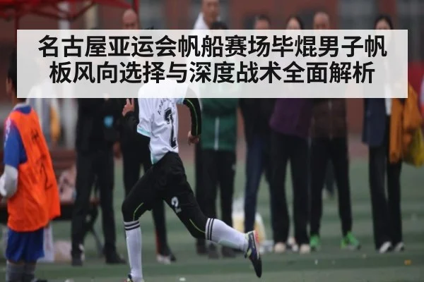名古屋亚运会帆船赛场毕焜男子帆板风向选择与深度战术全面解析