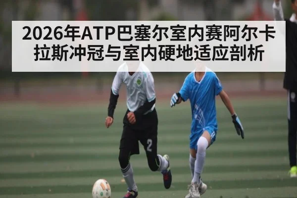2026年ATP巴塞尔室内赛阿尔卡拉斯冲冠与室内硬地适应剖析